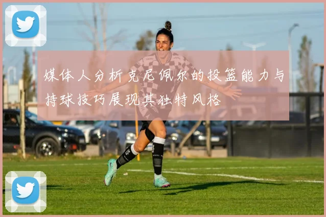 媒体人分析克尼佩尔的投篮能力与持球技巧展现其独特风格