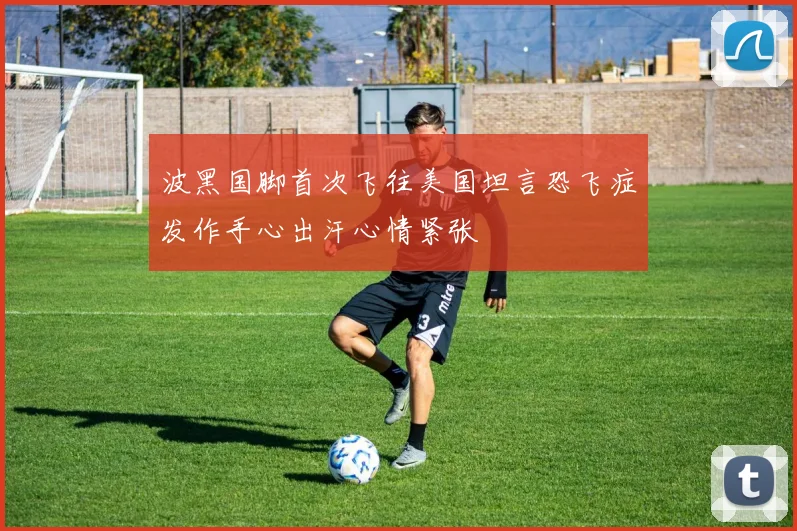 波黑国脚首次飞往美国坦言恐飞症发作手心出汗心情紧张