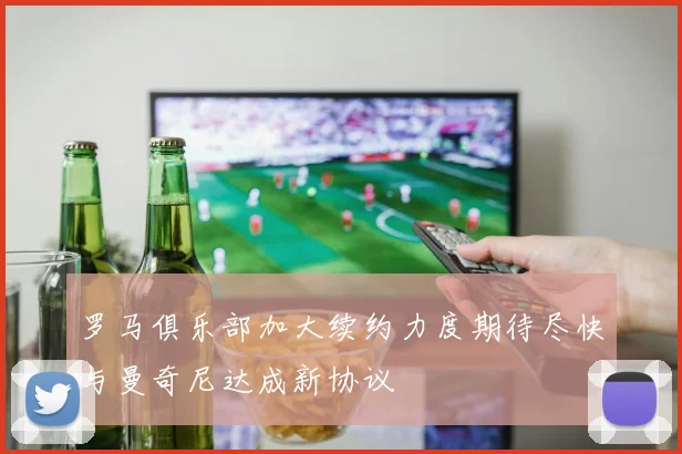 罗马俱乐部加大续约力度期待尽快与曼奇尼达成新协议