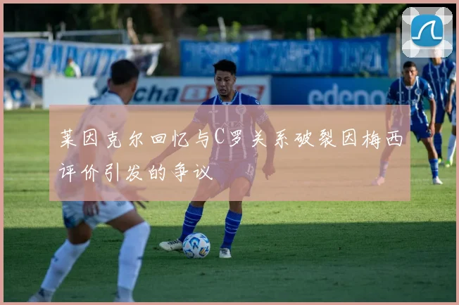 莱因克尔回忆与C罗关系破裂因梅西评价引发的争议