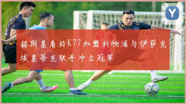 赫斯基看好K77加盟利物浦与伊萨克埃基蒂克联手冲击冠军