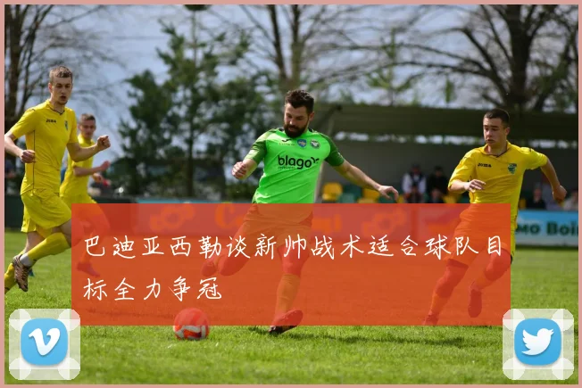 巴迪亚西勒谈新帅战术适合球队目标全力争冠