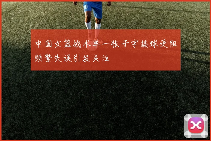 中国女篮战术单一张子宇接球受阻频繁失误引发关注