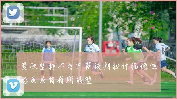 曼联坚持不与巴萨谈判拉什福德但态度或将有所调整