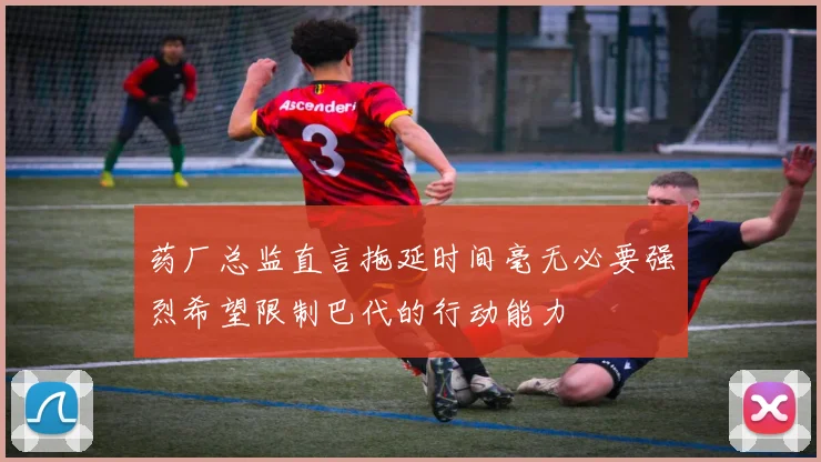 药厂总监直言拖延时间毫无必要强烈希望限制巴代的行动能力