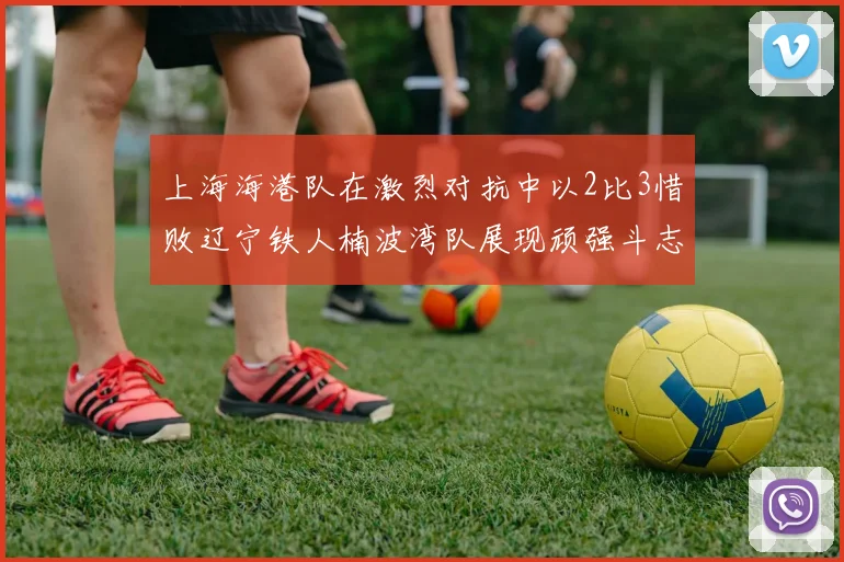上海海港队在激烈对抗中以2比3惜败辽宁铁人楠波湾队展现顽强斗志