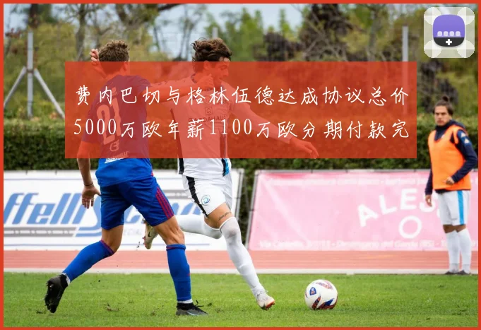 费内巴切与格林伍德达成协议总价5000万欧年薪1100万欧分期付款完成交易