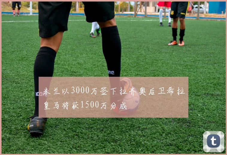 米兰以3000万签下拉齐奥后卫希拉皇马将获1500万分成