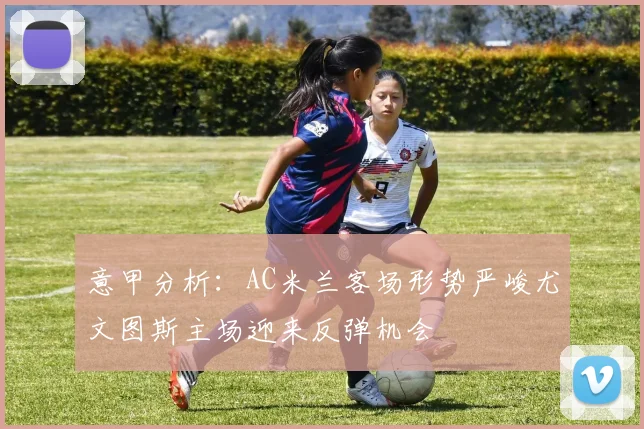 意甲分析：AC米兰客场形势严峻尤文图斯主场迎来反弹机会