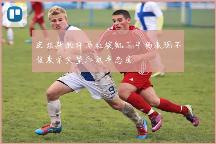 皮尔斯批评马杜埃凯下半场表现不佳表示失望和放弃态度
