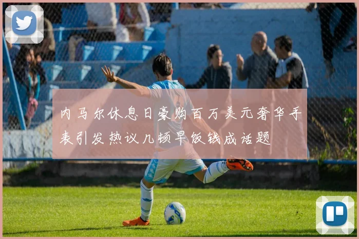 内马尔休息日豪购百万美元奢华手表引发热议几顿早饭钱成话题