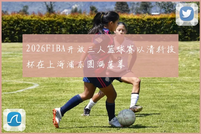 2026FIBA开放三人篮球赛以清科技杯在上海浦东圆满落幕