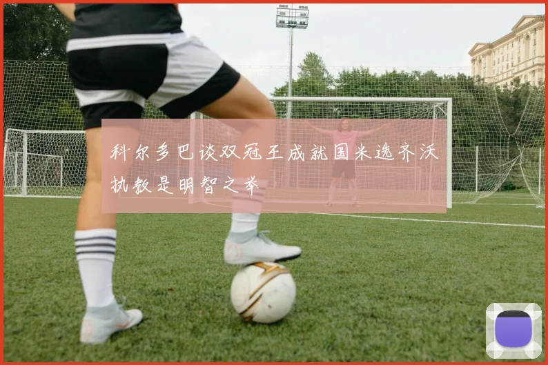 科尔多巴谈双冠王成就国米选齐沃执教是明智之举