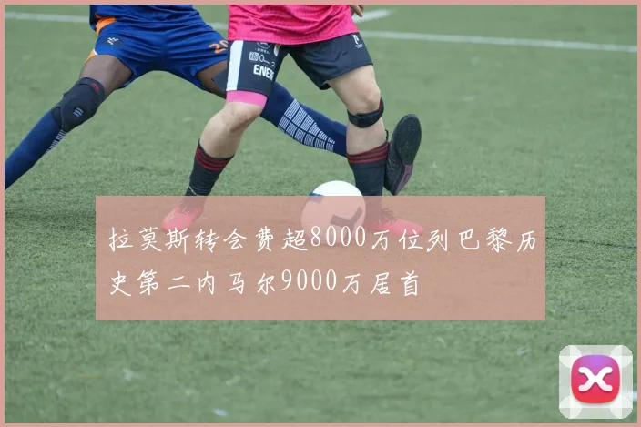 拉莫斯转会费超8000万位列巴黎历史第二内马尔9000万居首