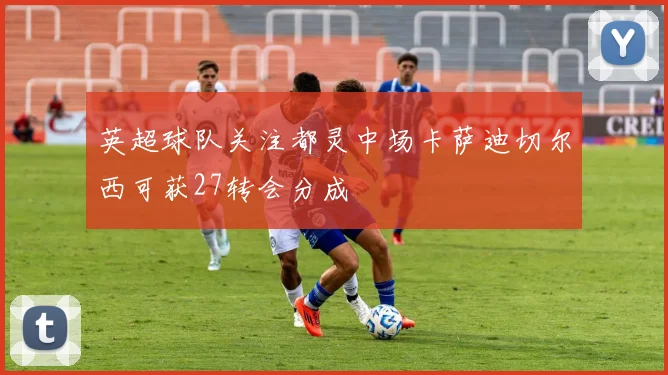 英超球队关注都灵中场卡萨迪切尔西可获27转会分成