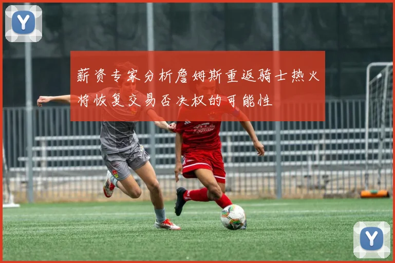 薪资专家分析詹姆斯重返骑士热火将恢复交易否决权的可能性