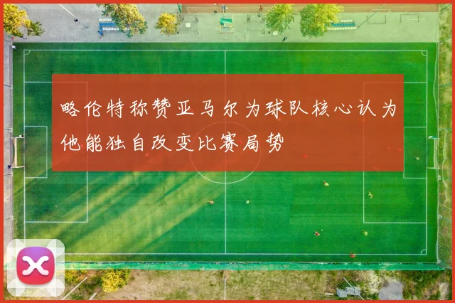 略伦特称赞亚马尔为球队核心认为他能独自改变比赛局势