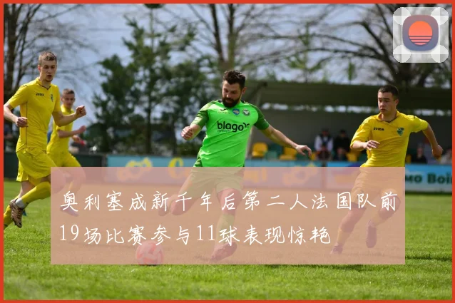 奥利塞成新千年后第二人法国队前19场比赛参与11球表现惊艳