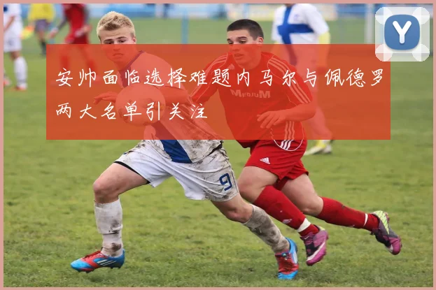 安帅面临选择难题内马尔与佩德罗两大名单引关注