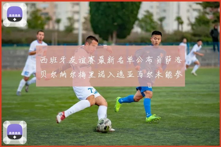 西班牙友谊赛最新名单公布贡萨洛贝尔纳尔梅里诺入选亚马尔未能参赛