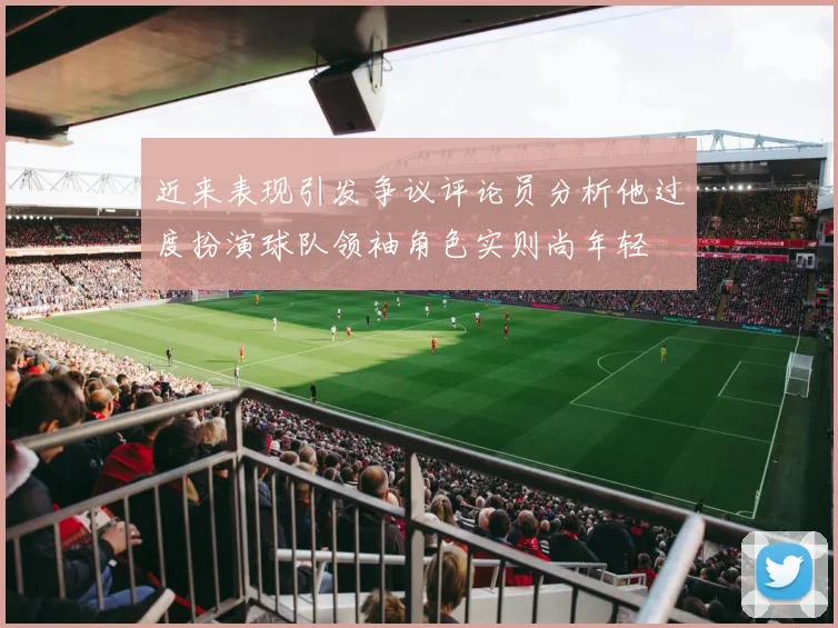 近来表现引发争议评论员分析他过度扮演球队领袖角色实则尚年轻