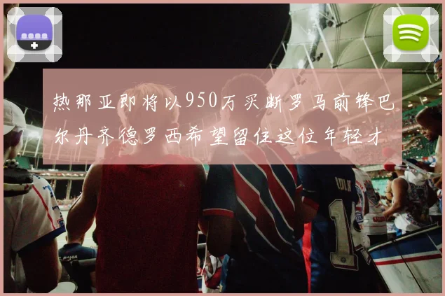 热那亚即将以950万买断罗马前锋巴尔丹齐德罗西希望留住这位年轻才俊