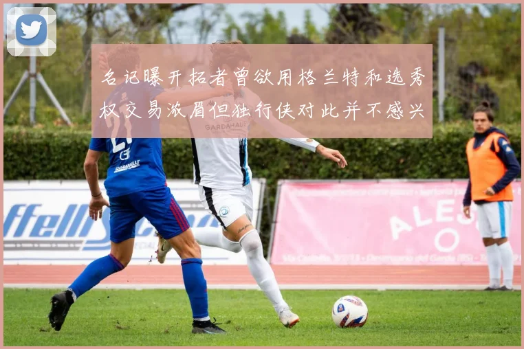 名记曝开拓者曾欲用格兰特和选秀权交易浓眉但独行侠对此并不感兴趣