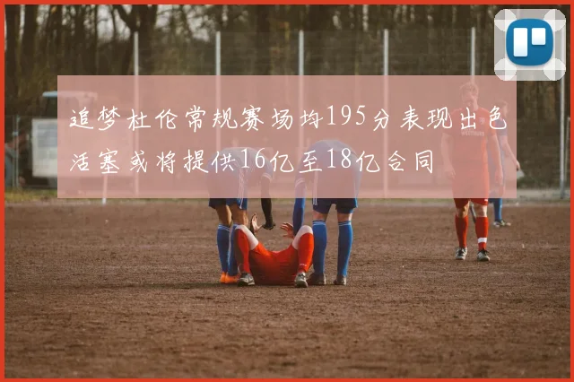 追梦杜伦常规赛场均195分表现出色活塞或将提供16亿至18亿合同