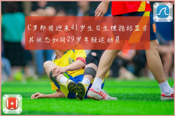 C罗即将迎来41岁生日生理指标显示其状态如同29岁年轻运动员